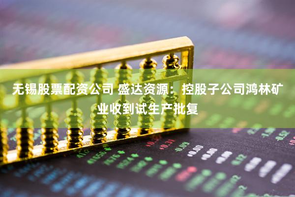 无锡股票配资公司 盛达资源：控股子公司鸿林矿业收到试生产批复