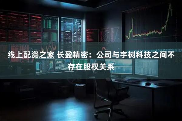 线上配资之家 长盈精密：公司与宇树科技之间不存在股权关系