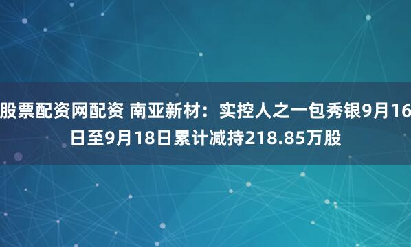 股票配资网配资 南亚新材：实控人之一包秀银9月16日至9月18日累计减持218.85万股