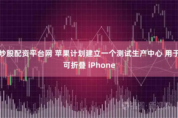 炒股配资平台网 苹果计划建立一个测试生产中心 用于可折叠 iPhone