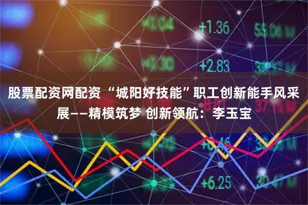 股票配资网配资 “城阳好技能”职工创新能手风采展——精模筑梦 创新领航：李玉宝