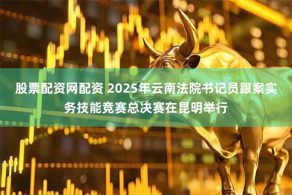 股票配资网配资 2025年云南法院书记员跟案实务技能竞赛总决赛在昆明举行