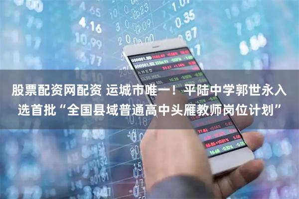 股票配资网配资 运城市唯一！平陆中学郭世永入选首批“全国县域普通高中头雁教师岗位计划”