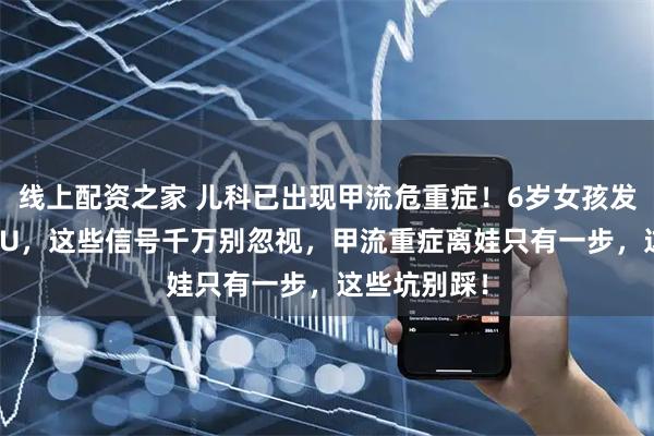 线上配资之家 儿科已出现甲流危重症！6岁女孩发烧一天进ICU，这些信号千万别忽视，甲流重症离娃只有一步，这些坑别踩！