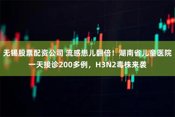 无锡股票配资公司 流感患儿翻倍！湖南省儿童医院一天接诊200多例，H3N2毒株来袭