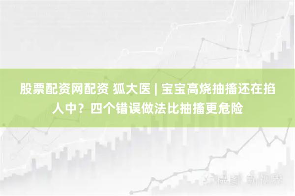 股票配资网配资 狐大医 | 宝宝高烧抽搐还在掐人中？四个错误做法比抽搐更危险