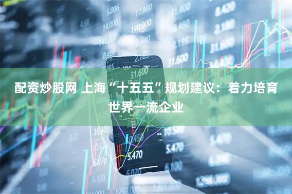 配资炒股网 上海“十五五”规划建议：着力培育世界一流企业