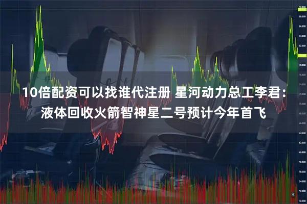 10倍配资可以找谁代注册 星河动力总工李君：液体回收火箭智神星二号预计今年首飞