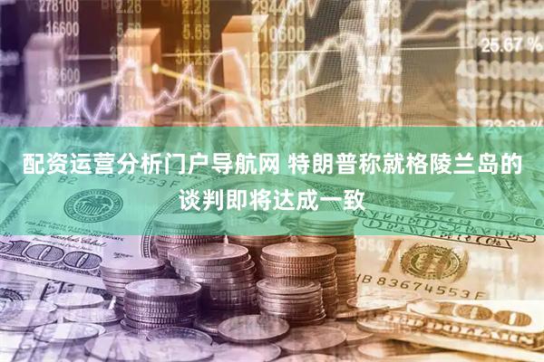 配资运营分析门户导航网 特朗普称就格陵兰岛的谈判即将达成一致