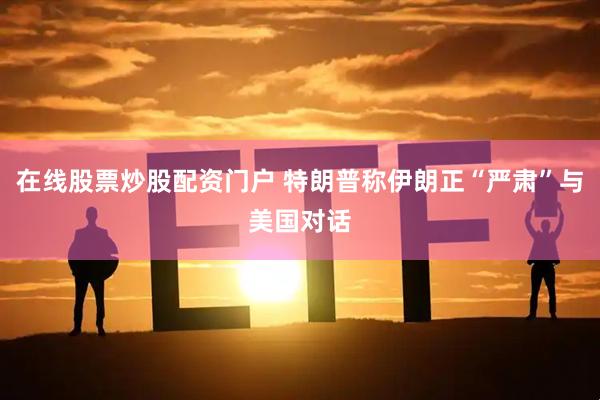 在线股票炒股配资门户 特朗普称伊朗正“严肃”与美国对话