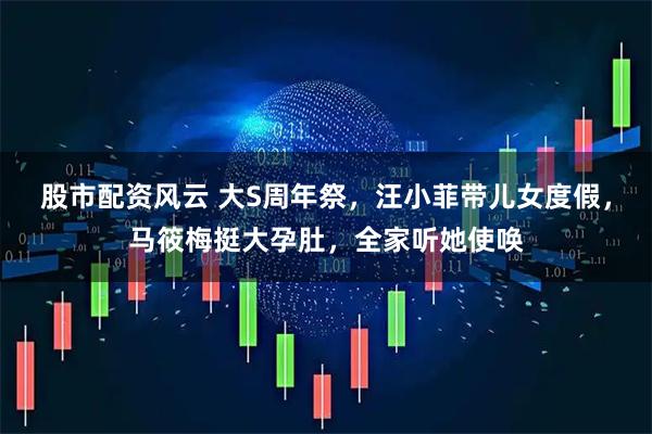 股市配资风云 大S周年祭，汪小菲带儿女度假，马筱梅挺大孕肚，全家听她使唤