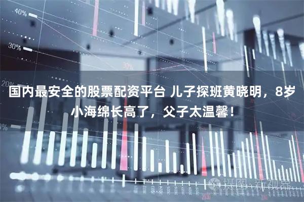 国内最安全的股票配资平台 儿子探班黄晓明，8岁小海绵长高了，父子太温馨！
