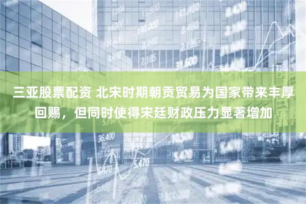 三亚股票配资 北宋时期朝贡贸易为国家带来丰厚回赐，但同时使得宋廷财政压力显著增加