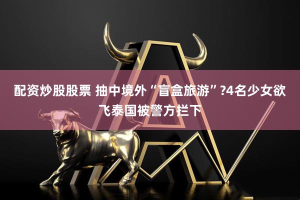 配资炒股股票 抽中境外“盲盒旅游”?4名少女欲飞泰国被警方拦下