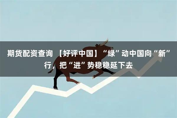 期货配资查询 【好评中国】“绿”动中国向“新”行，把“进”势稳稳延下去