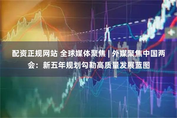 配资正规网站 全球媒体聚焦 | 外媒聚焦中国两会：新五年规划勾勒高质量发展蓝图