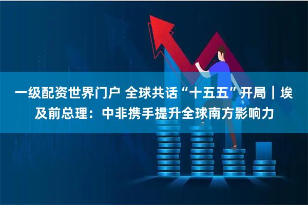 一级配资世界门户 全球共话“十五五”开局︱埃及前总理：中非携手提升全球南方影响力