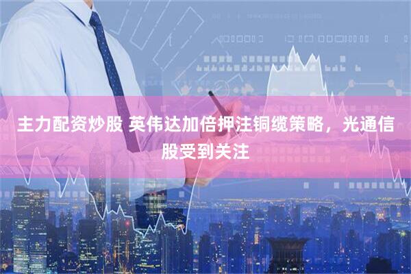 主力配资炒股 英伟达加倍押注铜缆策略，光通信股受到关注
