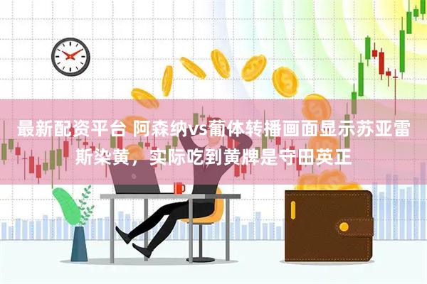 最新配资平台 阿森纳vs葡体转播画面显示苏亚雷斯染黄，实际吃到黄牌是守田英正