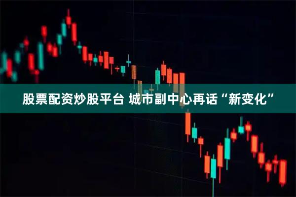 股票配资炒股平台 城市副中心再话“新变化”