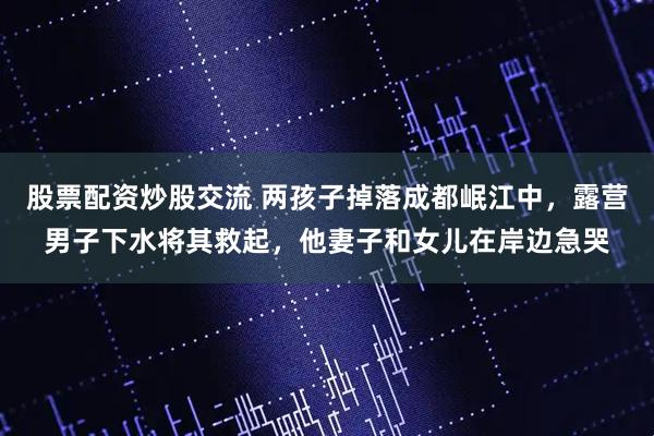 股票配资炒股交流 两孩子掉落成都岷江中，露营男子下水将其救起，他妻子和女儿在岸边急哭