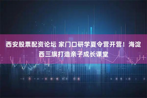 西安股票配资论坛 家门口研学夏令营开营！海淀西三旗打造亲子成长课堂